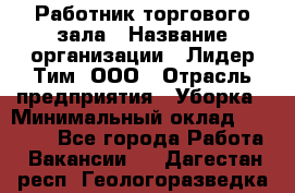 Работник торгового зала › Название организации ­ Лидер Тим, ООО › Отрасль предприятия ­ Уборка › Минимальный оклад ­ 31 000 - Все города Работа » Вакансии   . Дагестан респ.,Геологоразведка п.